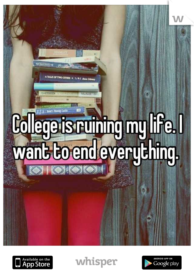 College is ruining my life. I want to end everything. 