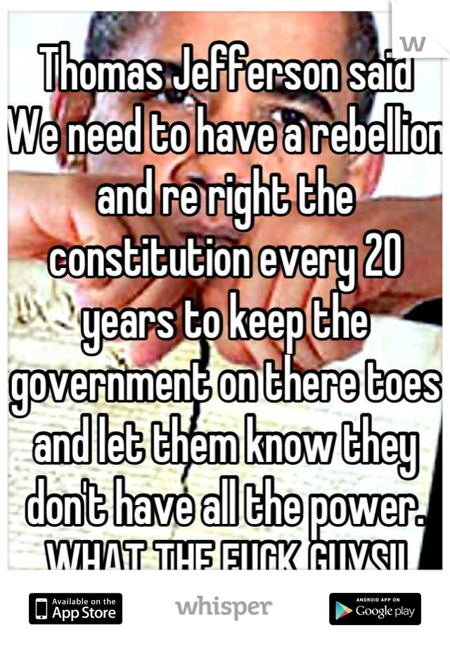 Thomas Jefferson said
We need to have a rebellion and re right the constitution every 20 years to keep the government on there toes and let them know they don't have all the power.
WHAT THE FUCK GUYS!!