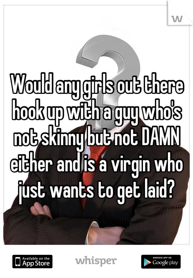 Would any girls out there hook up with a guy who's not skinny but not DAMN either and is a virgin who just wants to get laid?