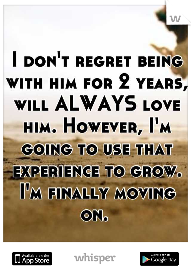 I don't regret being with him for 2 years, will ALWAYS love him. However, I'm going to use that experience to grow. I'm finally moving on. 