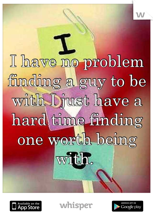 I have no problem finding a guy to be with I just have a hard time finding one worth being with. 