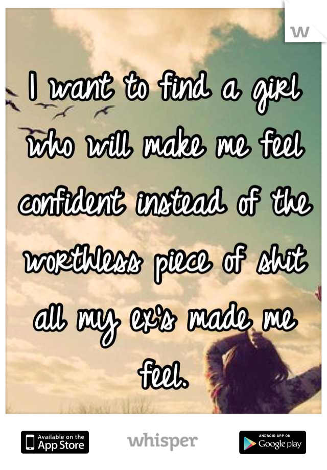 I want to find a girl who will make me feel confident instead of the worthless piece of shit all my ex's made me feel.