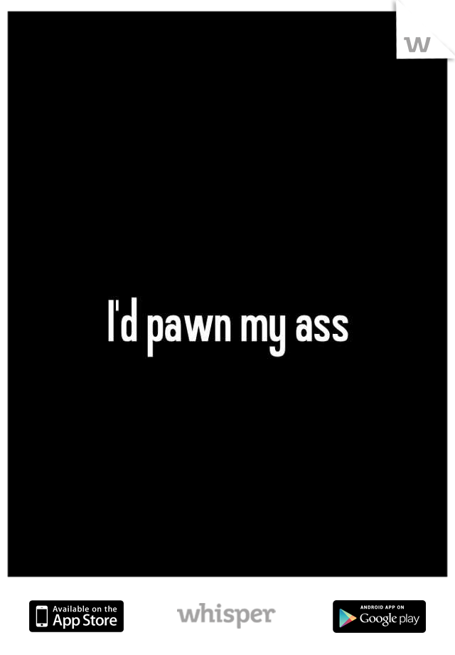 I'd pawn my ass