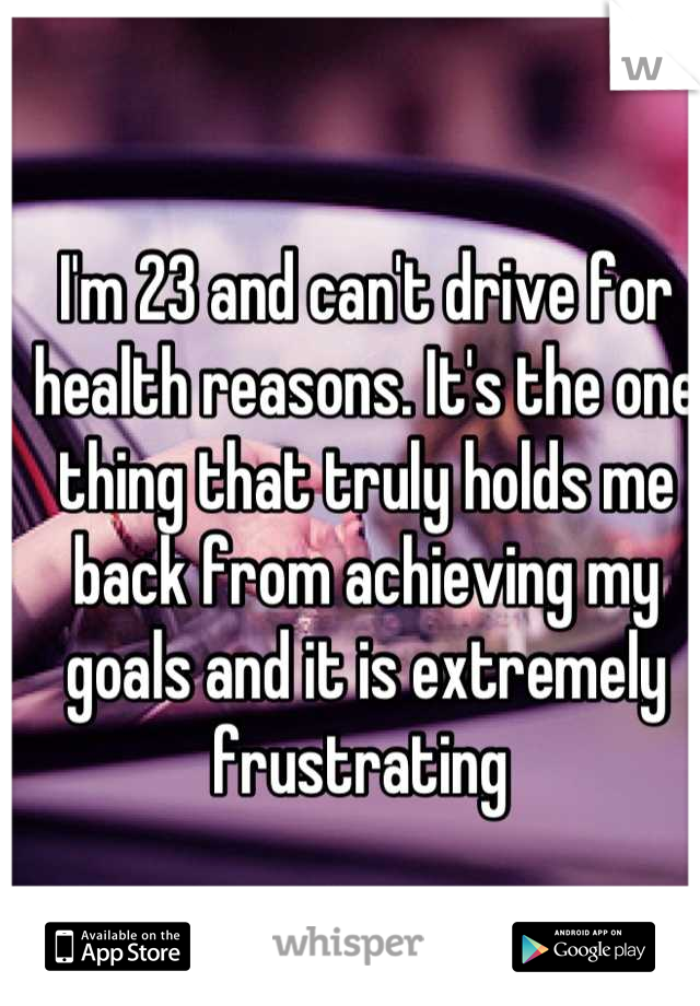 I'm 23 and can't drive for health reasons. It's the one thing that truly holds me back from achieving my goals and it is extremely frustrating 
