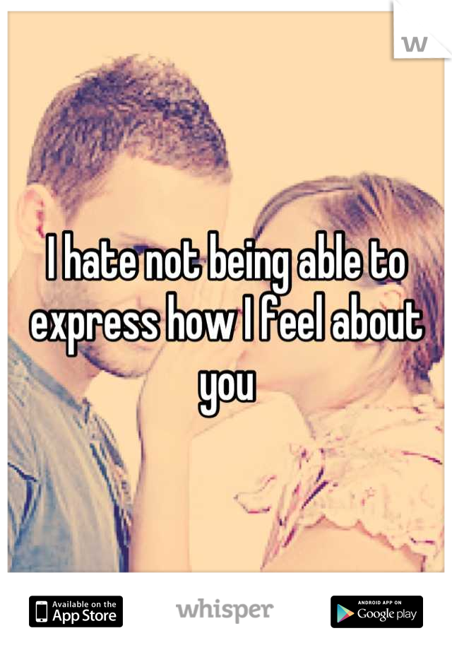 I hate not being able to express how I feel about you