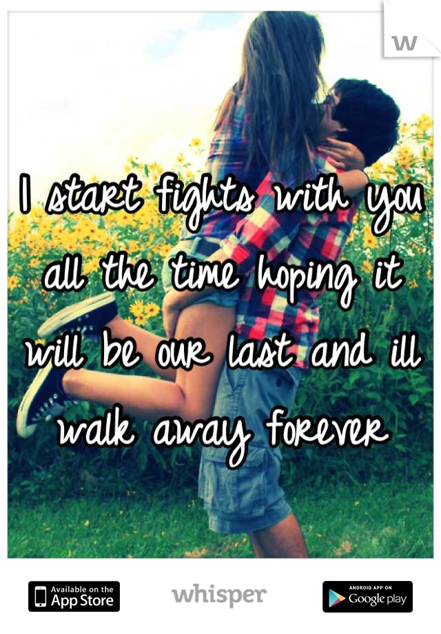 I start fights with you all the time hoping it will be our last and ill walk away forever