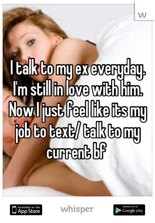 I talk to my ex everyday. I'm still in love with him. Now I just feel like its my job to text/ talk to my current bf 