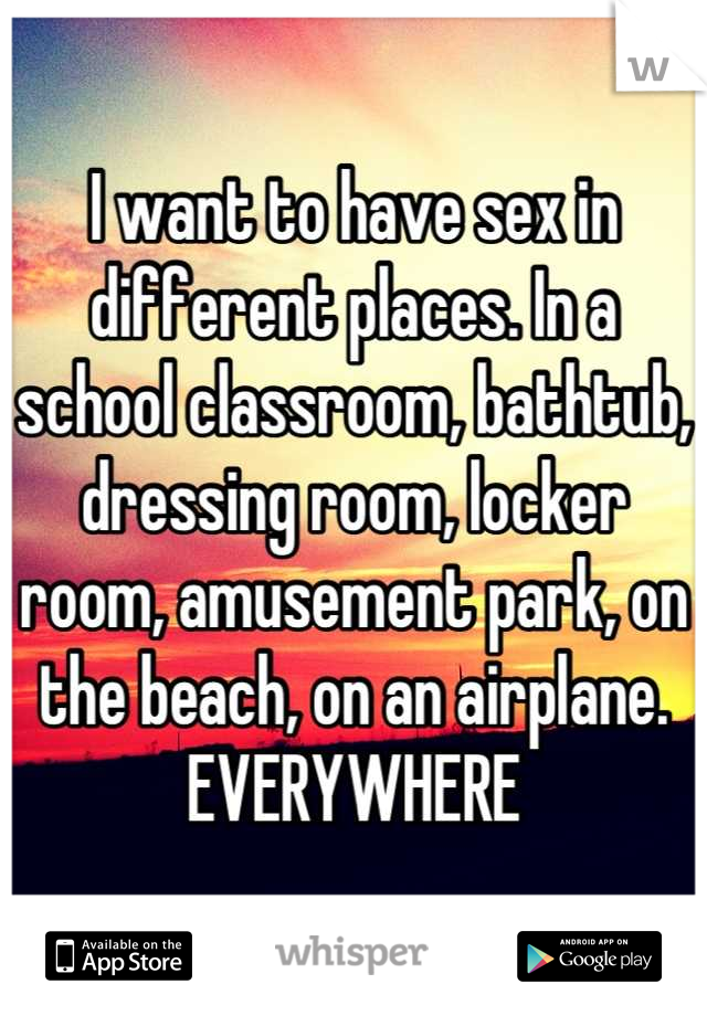 I want to have sex in different places. In a school classroom, bathtub, dressing room, locker room, amusement park, on the beach, on an airplane. EVERYWHERE