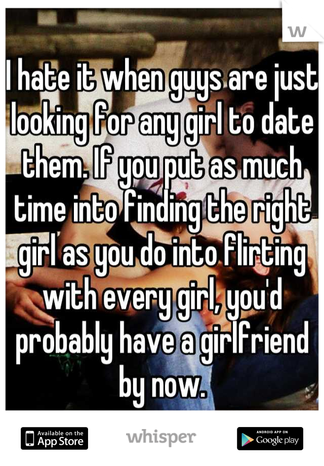 I hate it when guys are just looking for any girl to date them. If you put as much time into finding the right girl as you do into flirting with every girl, you'd probably have a girlfriend by now.