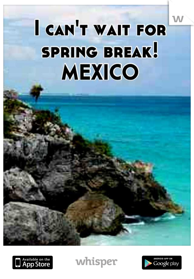 I can't wait for spring break! 
MEXICO