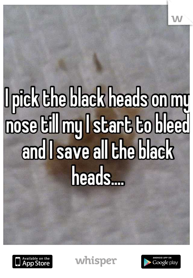 I pick the black heads on my nose till my I start to bleed and I save all the black heads....