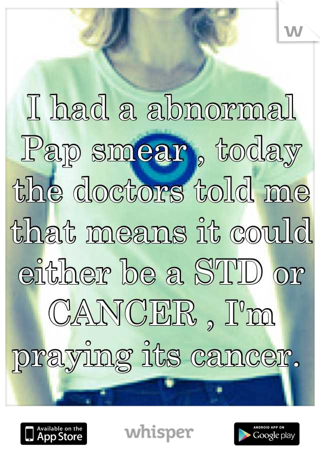 I had a abnormal Pap smear , today the doctors told me that means it could either be a STD or CANCER , I'm praying its cancer. 