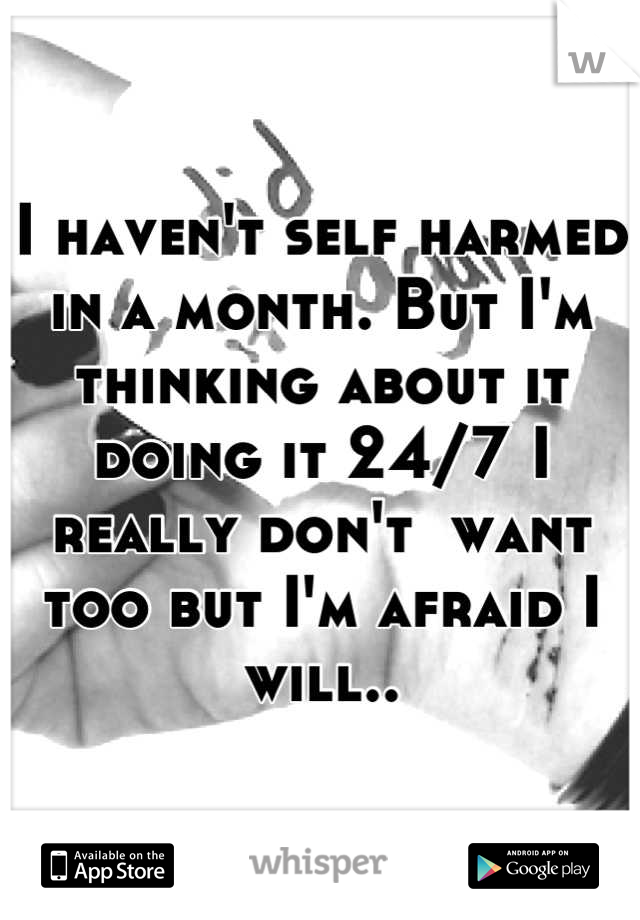 I haven't self harmed in a month. But I'm thinking about it doing it 24/7 I really don't  want too but I'm afraid I will..