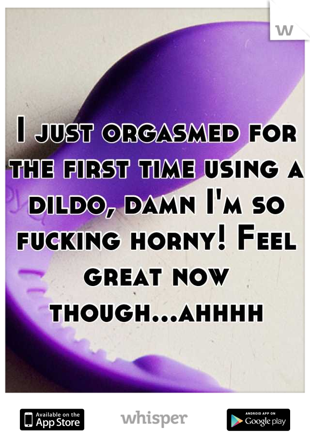 I just orgasmed for the first time using a dildo, damn I'm so fucking horny! Feel great now though...ahhhh