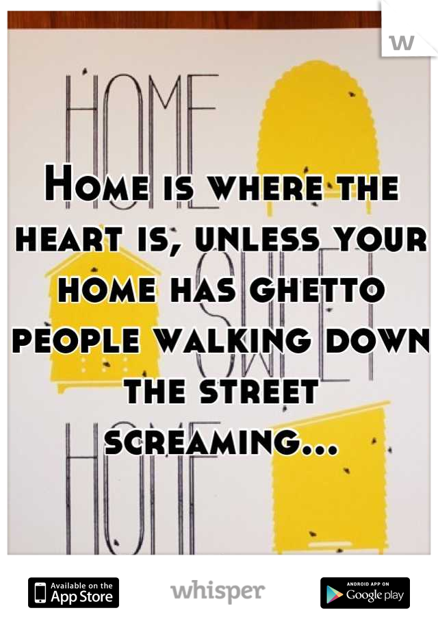 Home is where the heart is, unless your home has ghetto people walking down the street screaming...