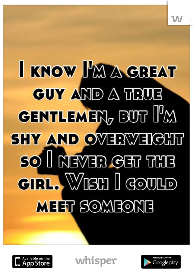 I know I'm a great guy and a true gentlemen, but I'm shy and overweight so I never get the girl. Wish I could meet someone 