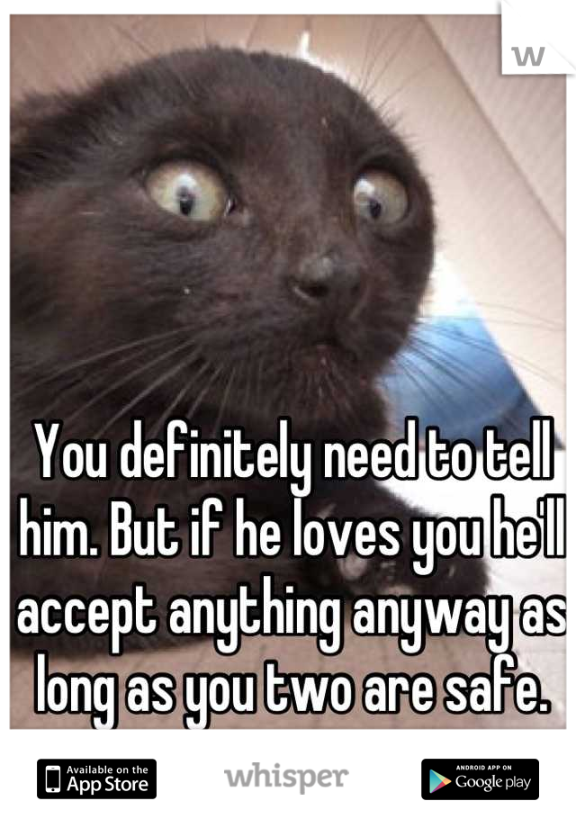 You definitely need to tell him. But if he loves you he'll accept anything anyway as long as you two are safe.