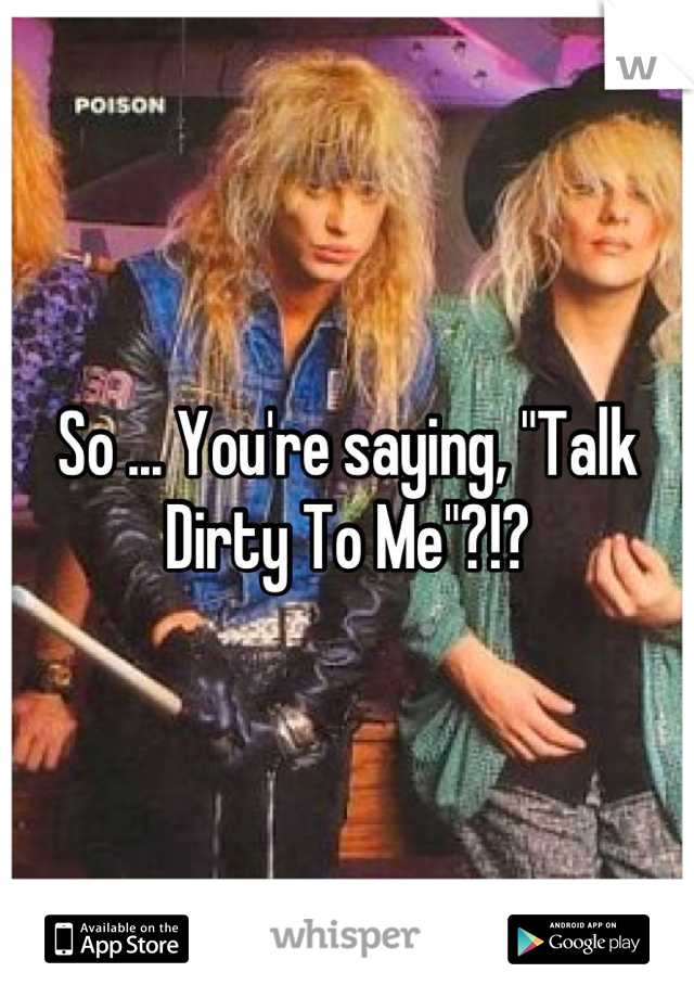 So ... You're saying, "Talk Dirty To Me"?!?