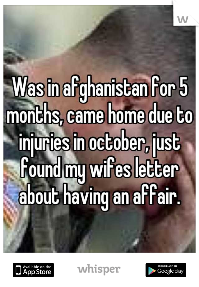 Was in afghanistan for 5 months, came home due to injuries in october, just found my wifes letter about having an affair.