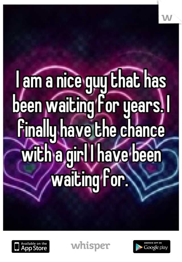 I am a nice guy that has been waiting for years. I finally have the chance with a girl I have been waiting for. 