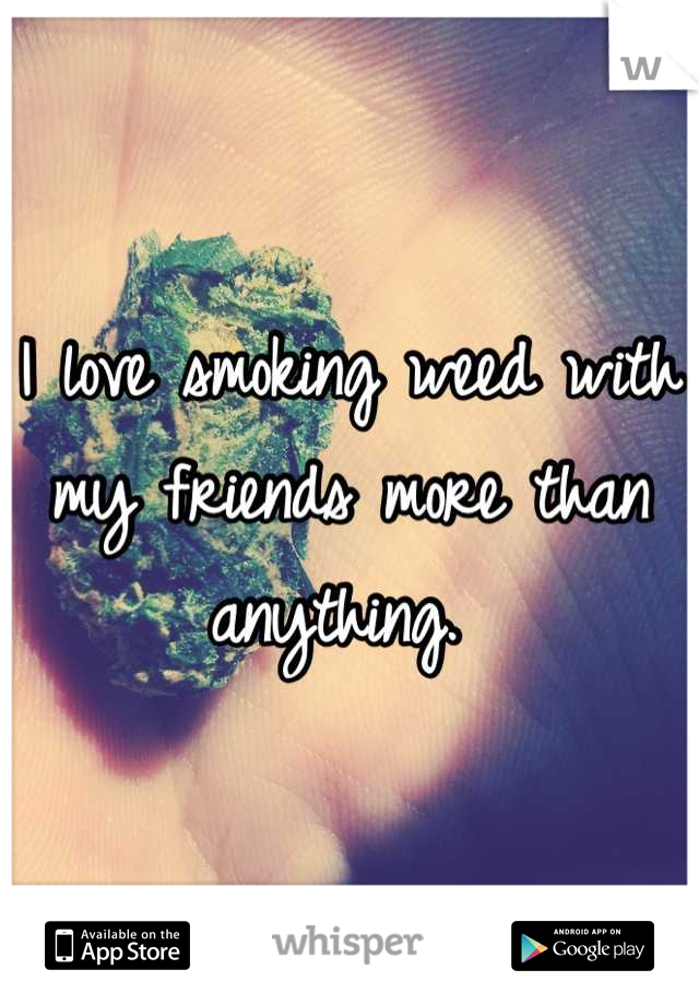 I love smoking weed with my friends more than anything. 
