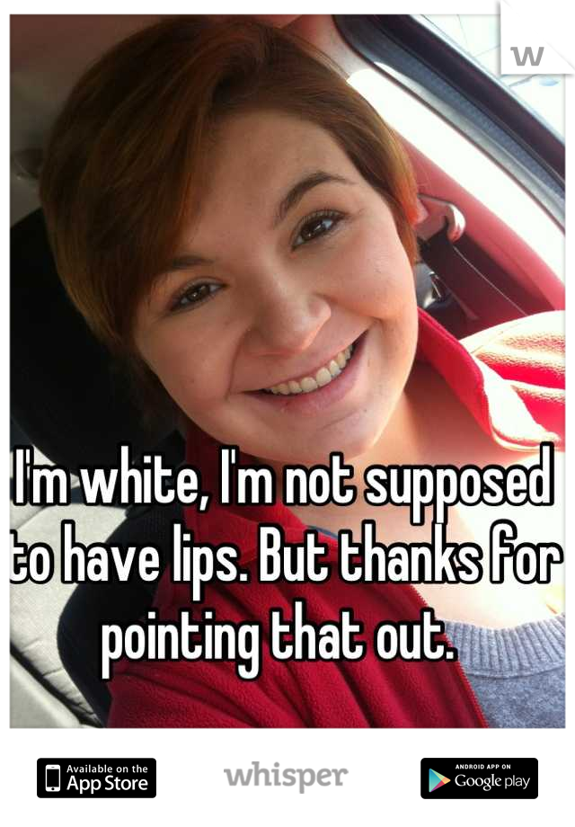 I'm white, I'm not supposed to have lips. But thanks for pointing that out. 