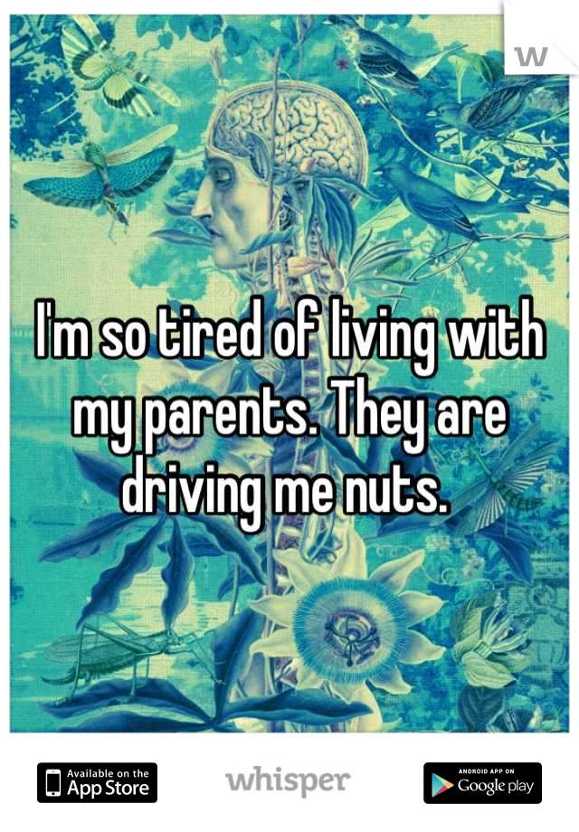 I'm so tired of living with my parents. They are driving me nuts. 