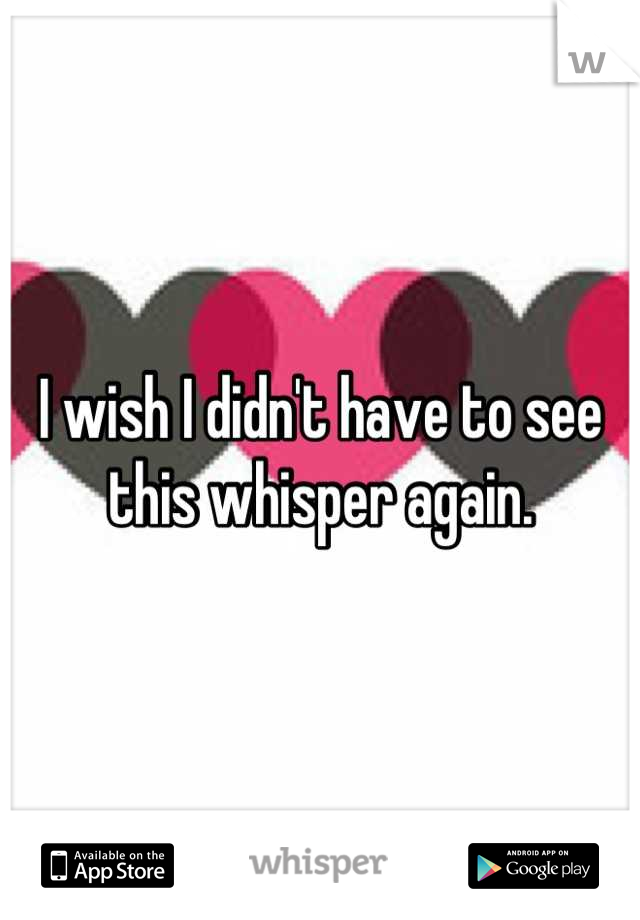 I wish I didn't have to see this whisper again.