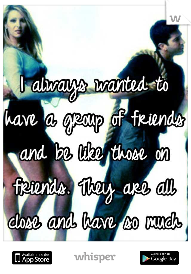 I always wanted to have a group of friends and be like those on friends. They are all close and have so much fun!