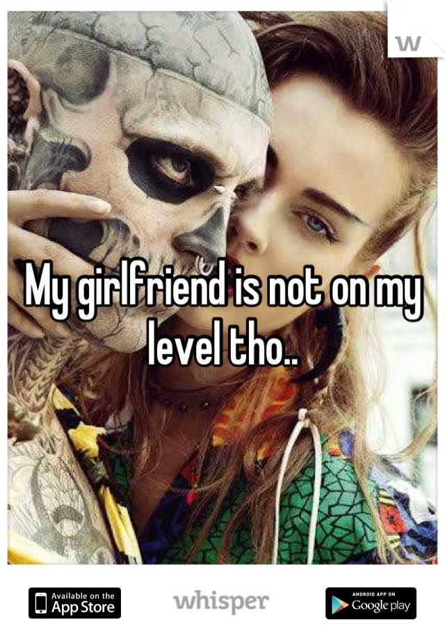 My girlfriend is not on my level tho..