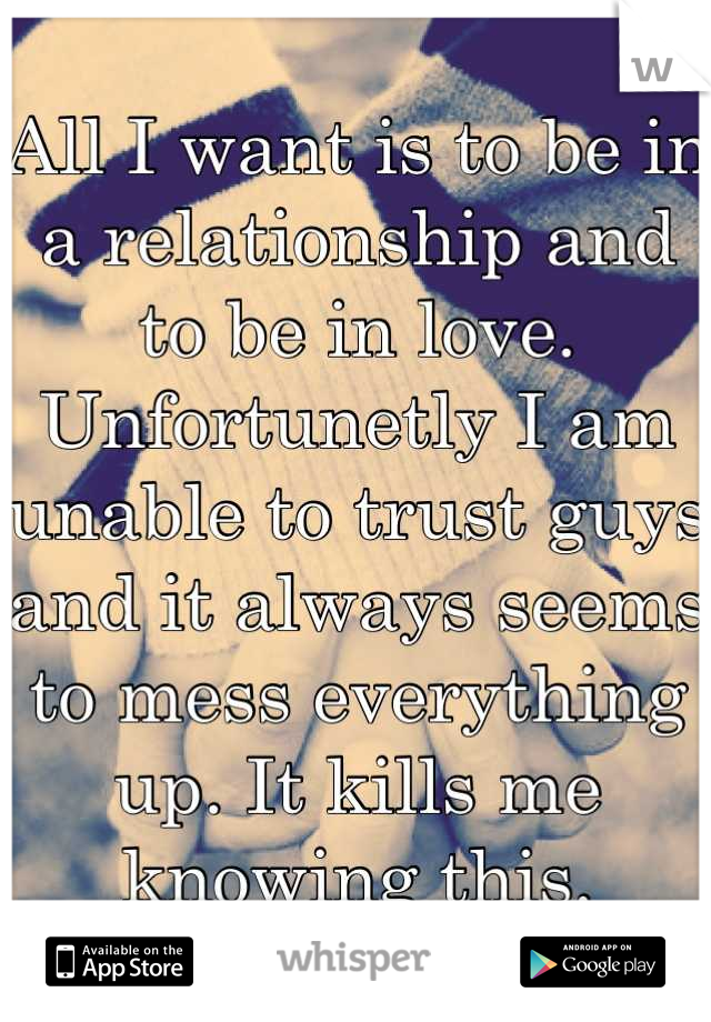 All I want is to be in a relationship and to be in love. Unfortunetly I am unable to trust guys and it always seems to mess everything up. It kills me knowing this.