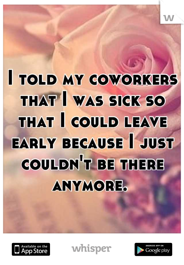 I told my coworkers that I was sick so that I could leave early because I just couldn't be there anymore. 