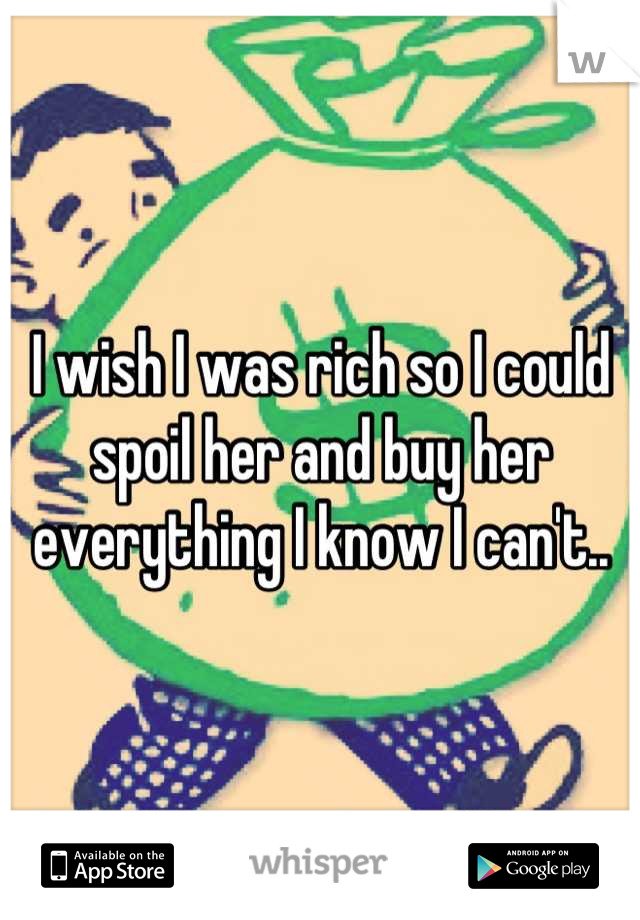 I wish I was rich so I could spoil her and buy her everything I know I can't..