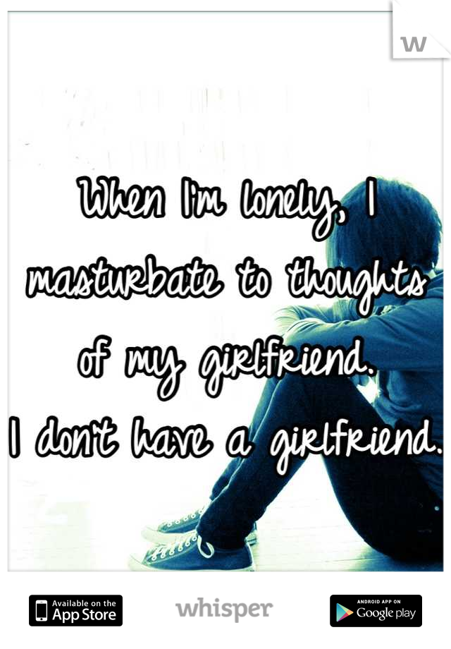 When I'm lonely, I masturbate to thoughts of my girlfriend.
I don't have a girlfriend.