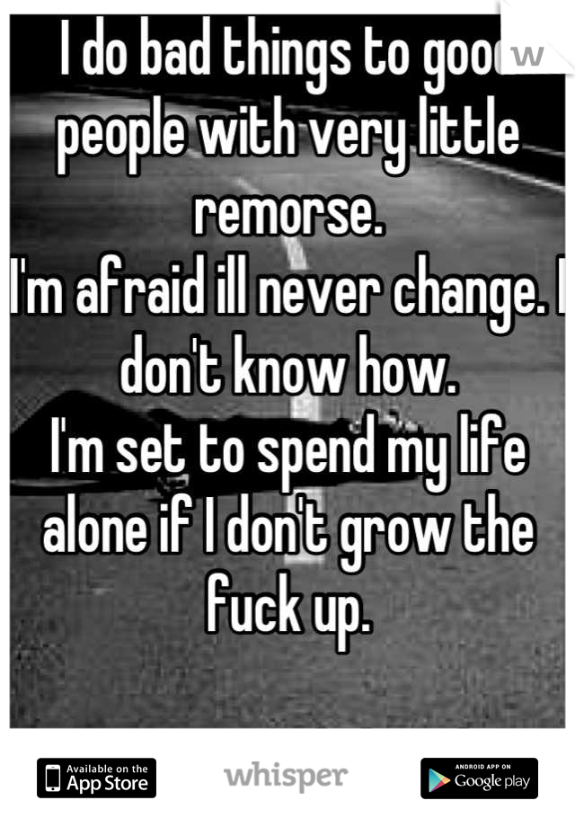 I do bad things to good people with very little remorse.
I'm afraid ill never change. I don't know how.
I'm set to spend my life alone if I don't grow the fuck up.

It's easier said than done.