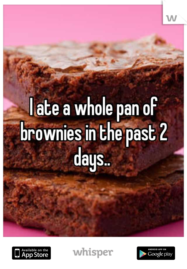 I ate a whole pan of brownies in the past 2 days.. 