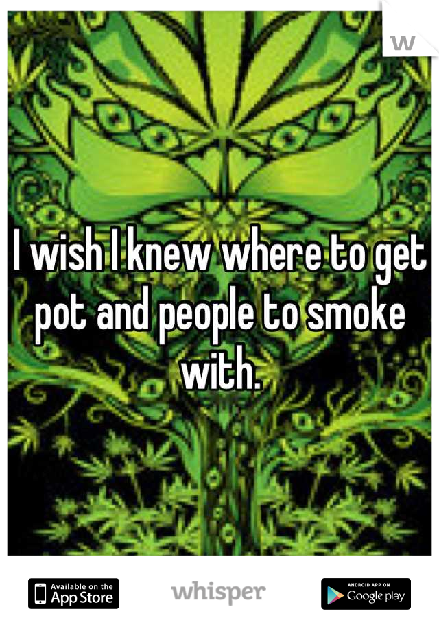 I wish I knew where to get pot and people to smoke with.