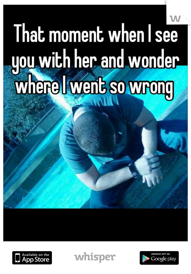 That moment when I see you with her and wonder where I went so wrong 