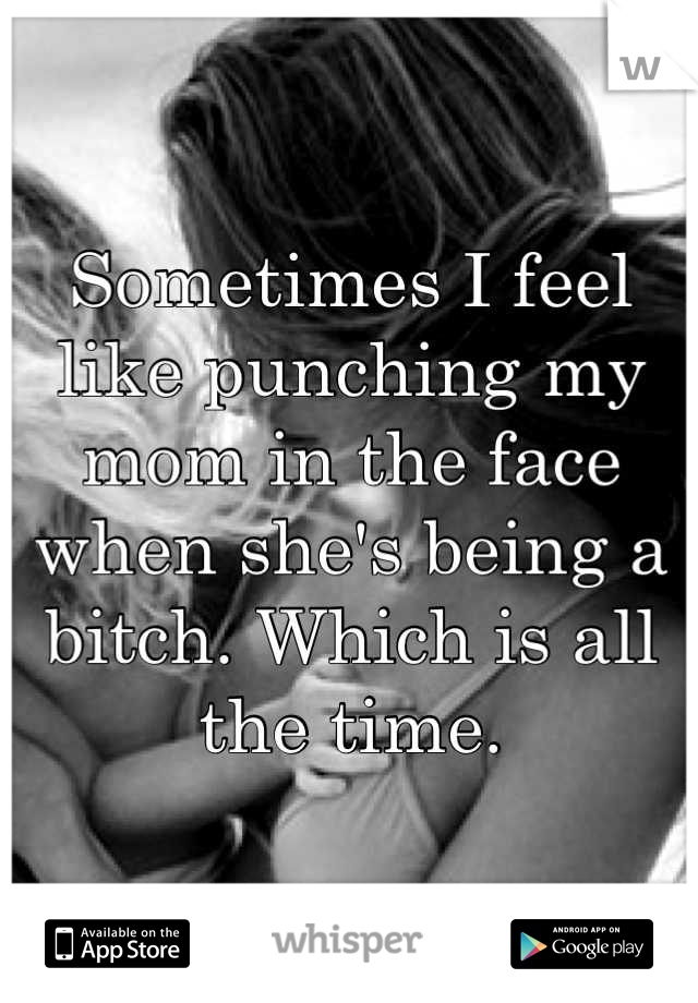 Sometimes I feel like punching my mom in the face when she's being a bitch. Which is all the time.