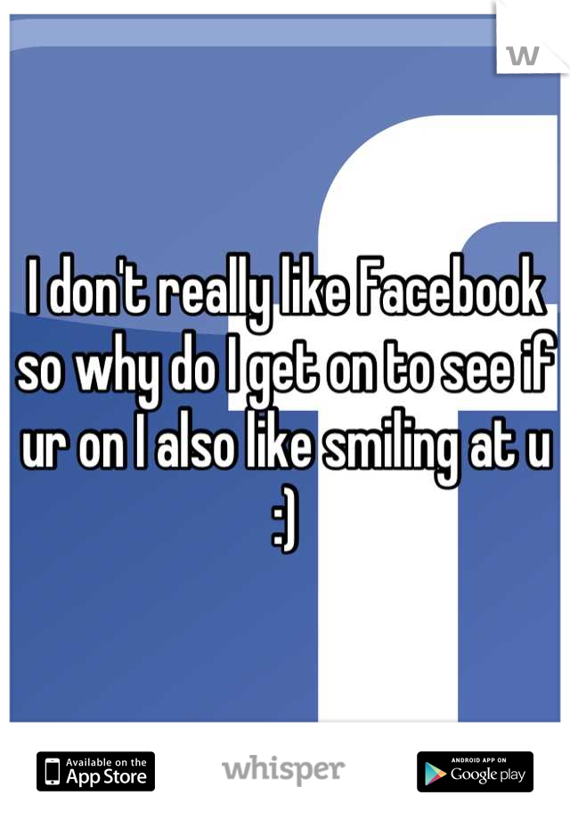I don't really like Facebook so why do I get on to see if ur on I also like smiling at u :)