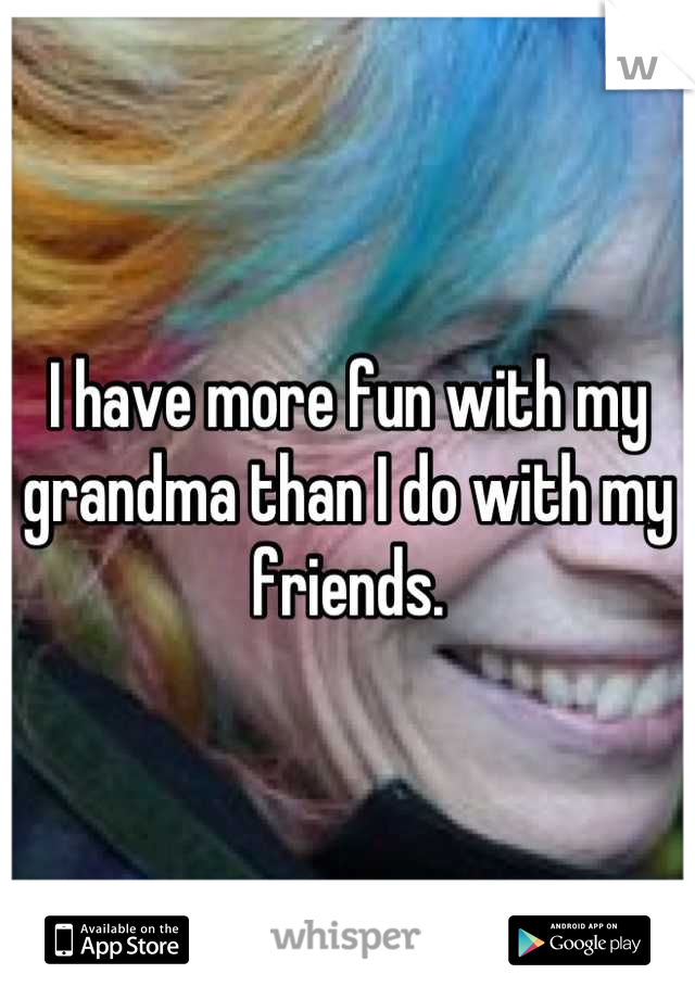 I have more fun with my grandma than I do with my friends.