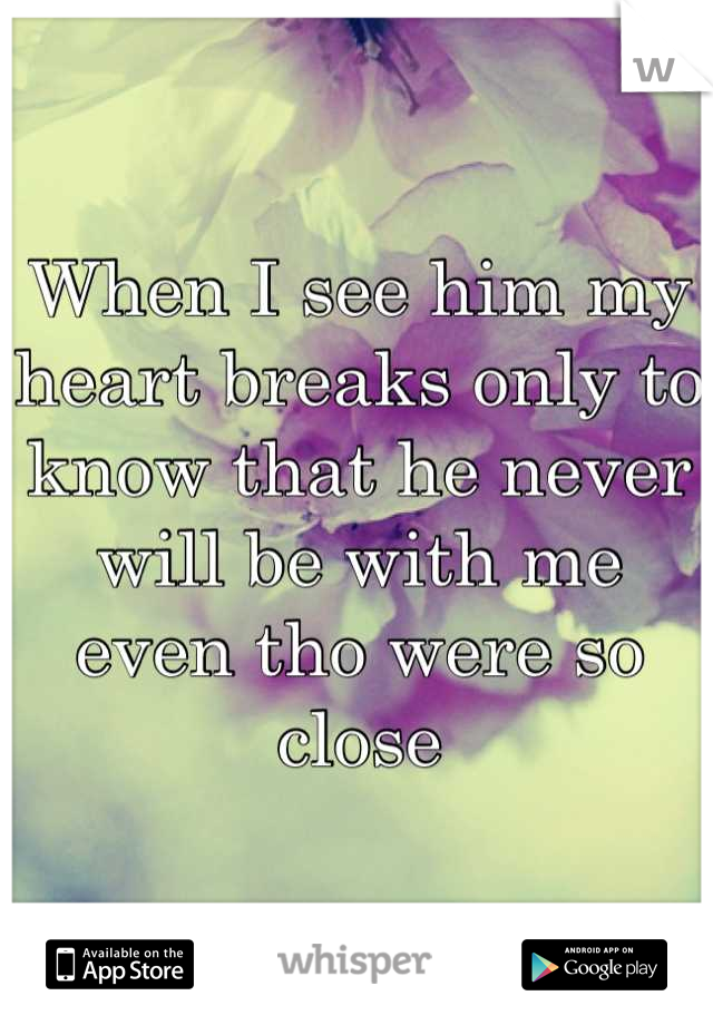 When I see him my heart breaks only to know that he never will be with me even tho were so close