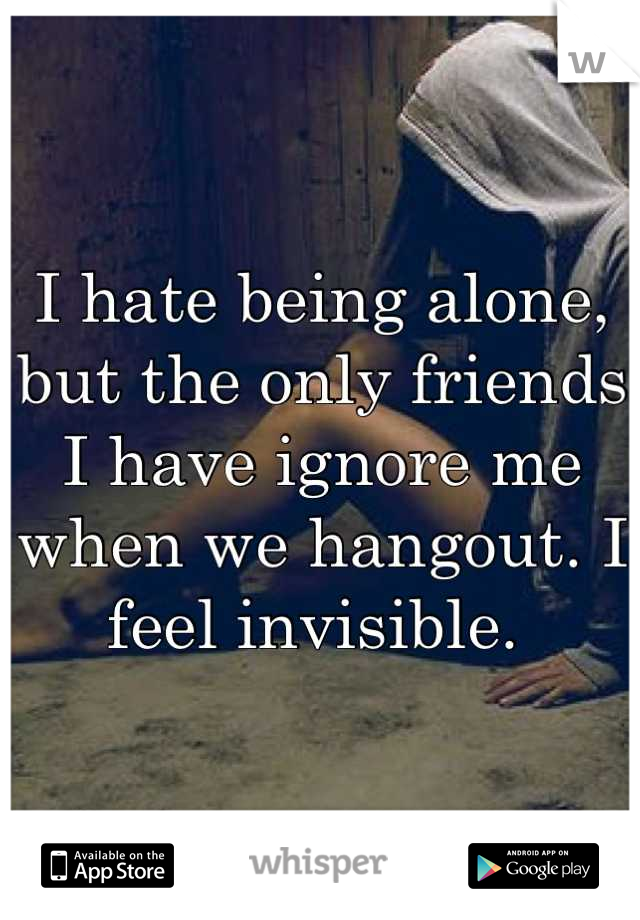 I hate being alone, but the only friends I have ignore me when we hangout. I feel invisible. 