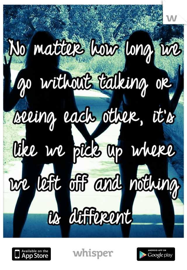 No matter how long we go without talking or seeing each other, it's like we pick up where we left off and nothing is different 