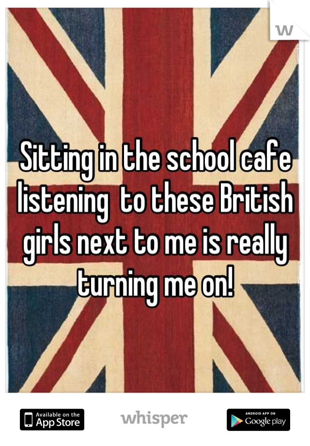 Sitting in the school cafe listening  to these British girls next to me is really turning me on!