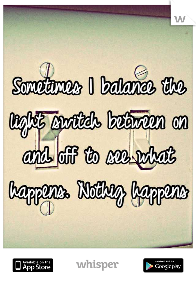 Sometimes I balance the light switch between on and off to see what happens. Nothig happens