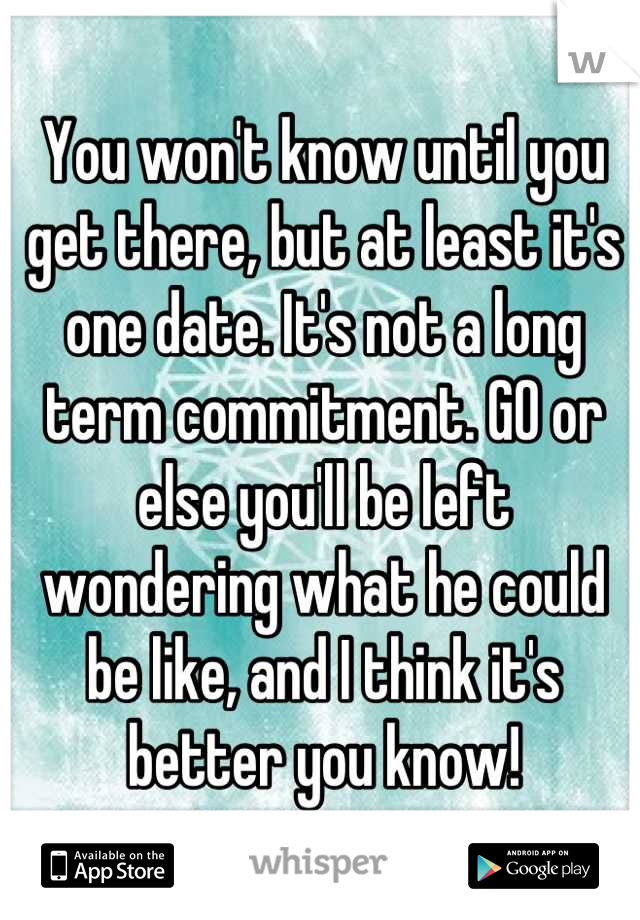 You won't know until you get there, but at least it's one date. It's not a long term commitment. GO or else you'll be left wondering what he could be like, and I think it's better you know!