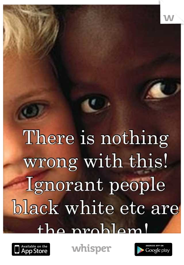 There is nothing wrong with this! Ignorant people black white etc are the problem! 