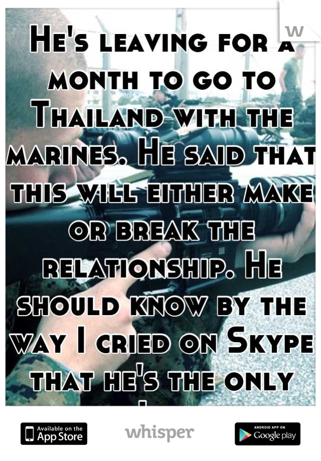 He's leaving for a month to go to Thailand with the marines. He said that this will either make or break the relationship. He should know by the way I cried on Skype that he's the only one I want. 