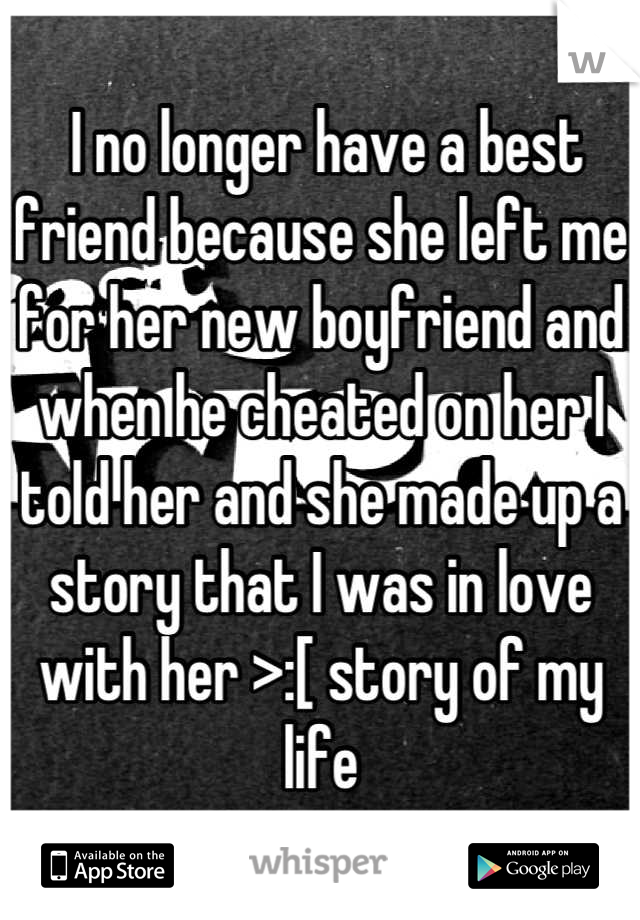  I no longer have a best friend because she left me for her new boyfriend and when he cheated on her I told her and she made up a story that I was in love with her >:[ story of my life